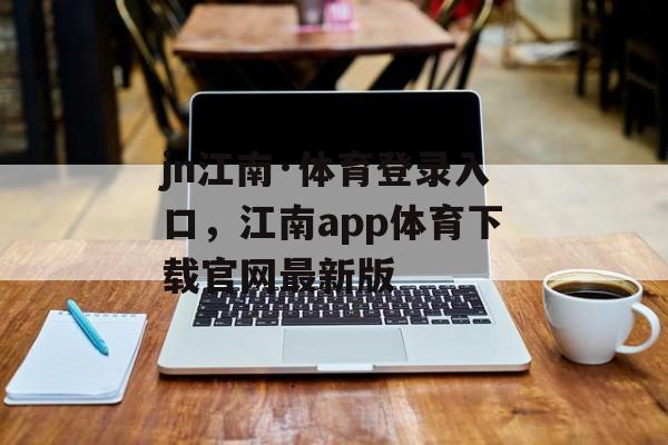 jn江南·体育登录入口，江南app体育下载官网最新版